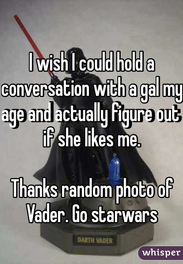 I wish I could hold a conversation with a gal my age and actually figure out if she likes me.

Thanks random photo of Vader. Go starwars