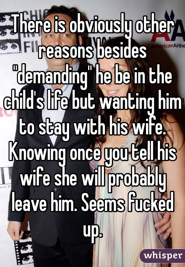 There is obviously other reasons besides "demanding" he be in the child's life but wanting him to stay with his wife. Knowing once you tell his wife she will probably leave him. Seems fucked up.