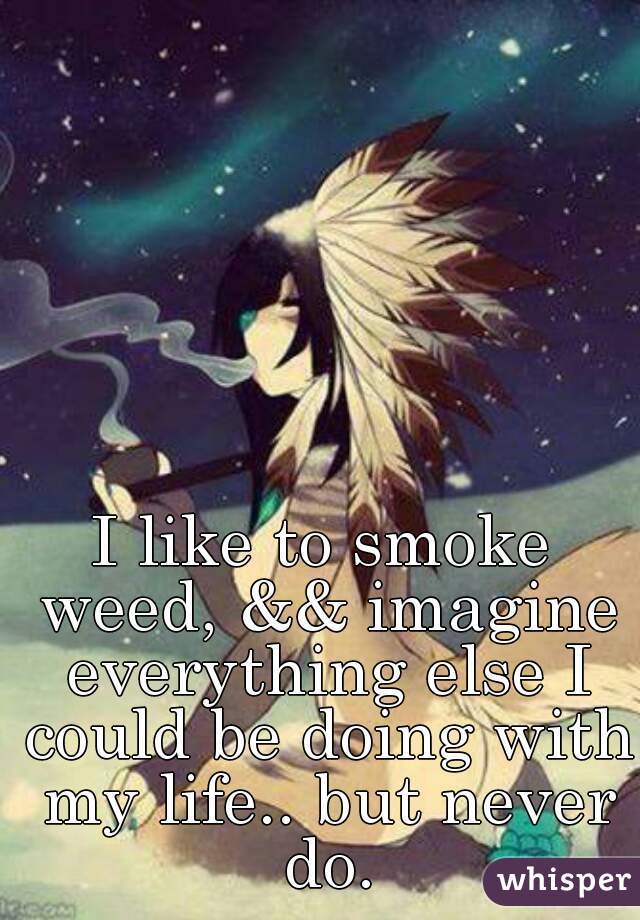 I like to smoke weed, && imagine everything else I could be doing with my life.. but never do.