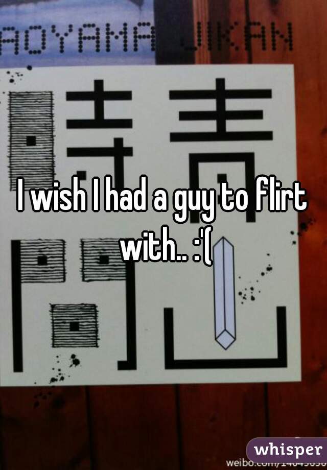 I wish I had a guy to flirt with.. :'(