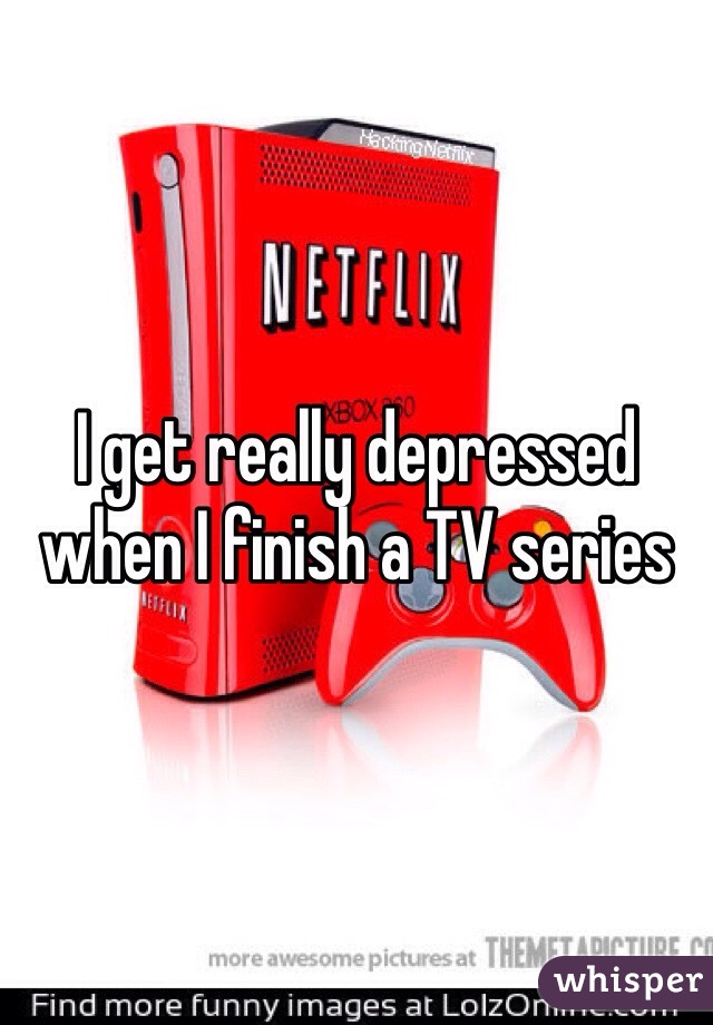 I get really depressed when I finish a TV series 