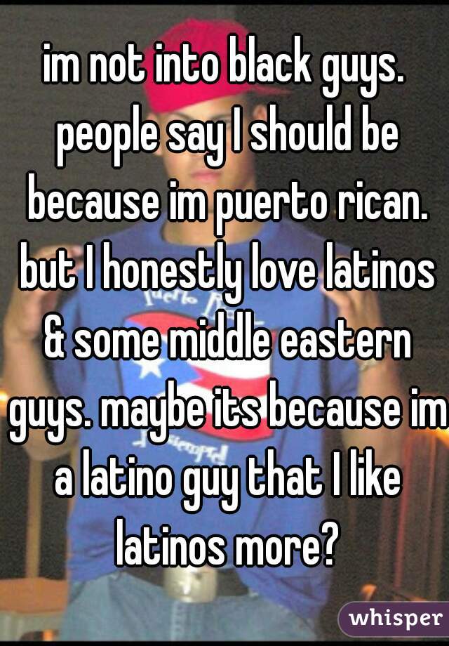 im not into black guys. people say I should be because im puerto rican. but I honestly love latinos & some middle eastern guys. maybe its because im a latino guy that I like latinos more?