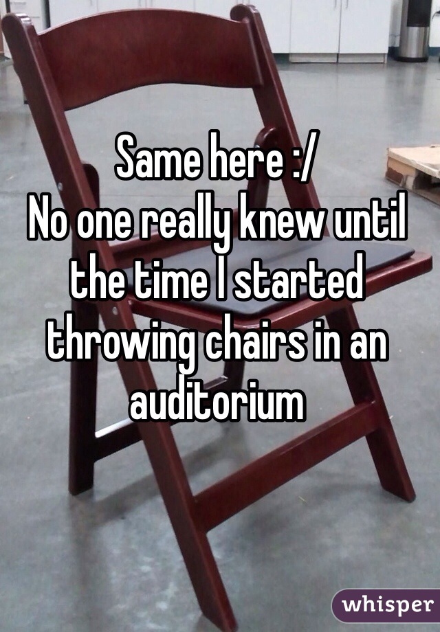 Same here :/
No one really knew until the time I started throwing chairs in an auditorium