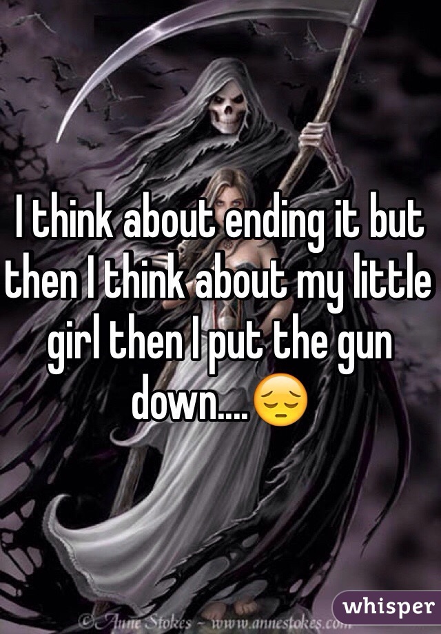 I think about ending it but then I think about my little girl then I put the gun down....😔