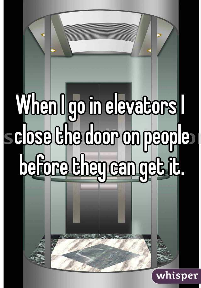 When I go in elevators I close the door on people before they can get it.
