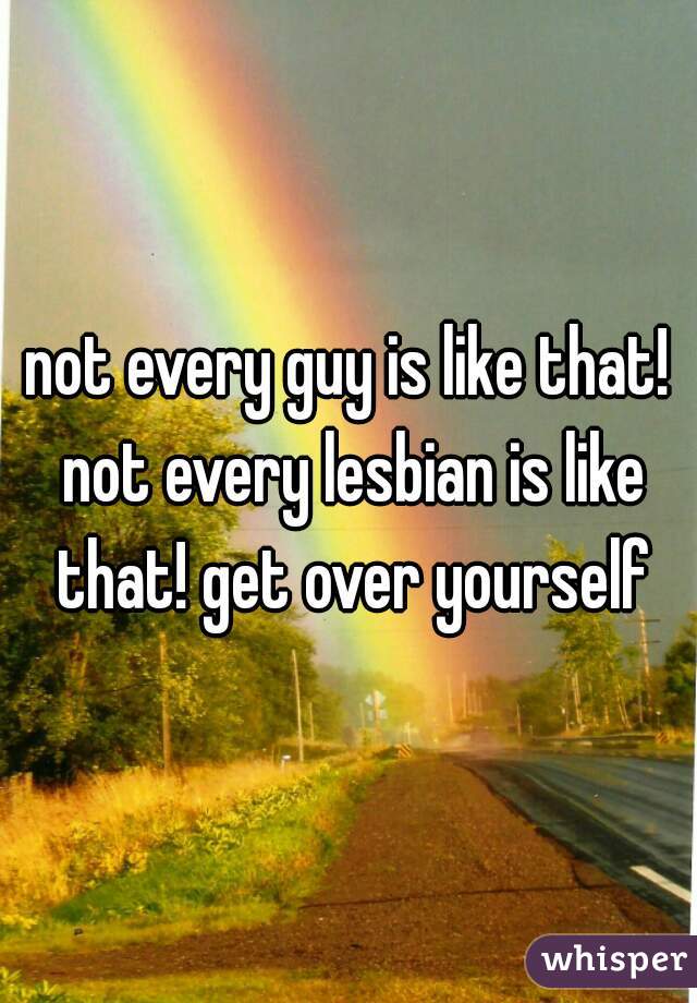 not every guy is like that! not every lesbian is like that! get over yourself