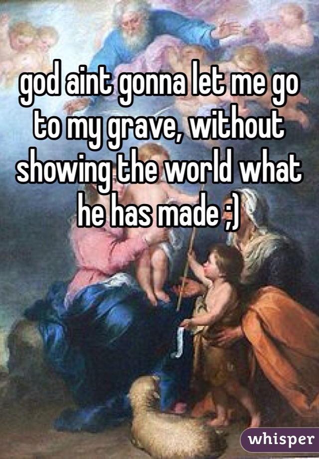 god aint gonna let me go to my grave, without showing the world what he has made ;)