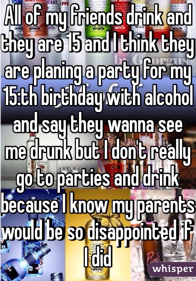 All of my friends drink and they are 15 and I think they are planing a party for my 15:th birthday with alcohol and say they wanna see me drunk but I don't really go to parties and drink because I know my parents would be so disappointed if I did 