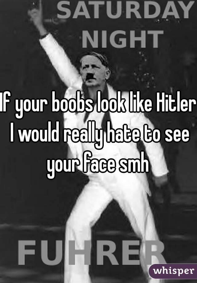 If your boobs look like Hitler I would really hate to see your face smh 
