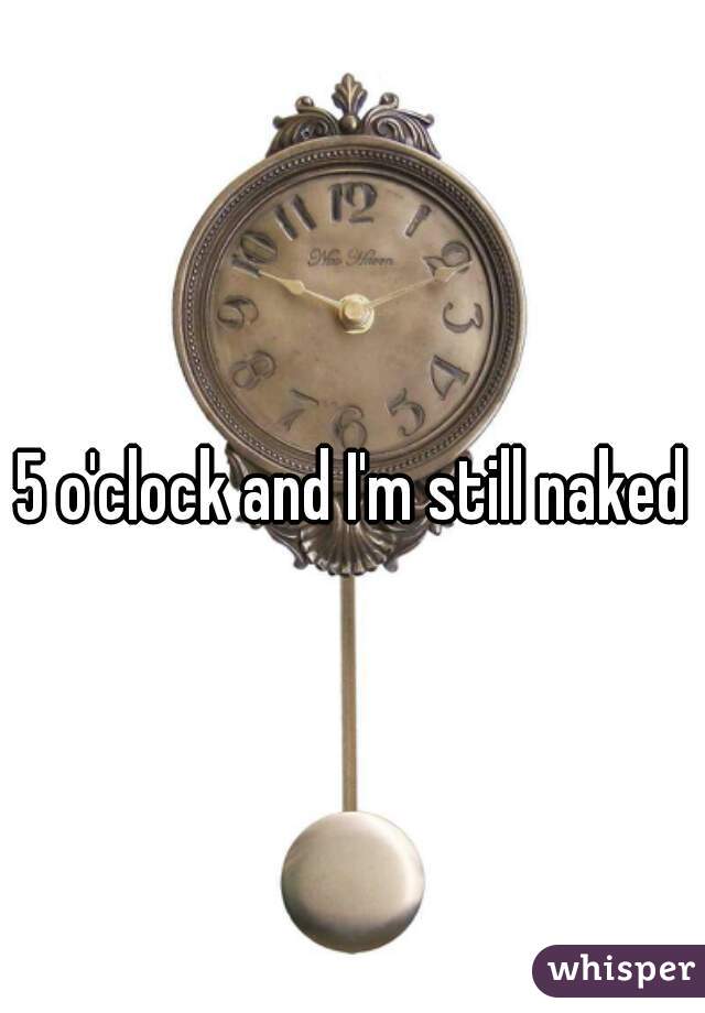 5 o'clock and I'm still naked