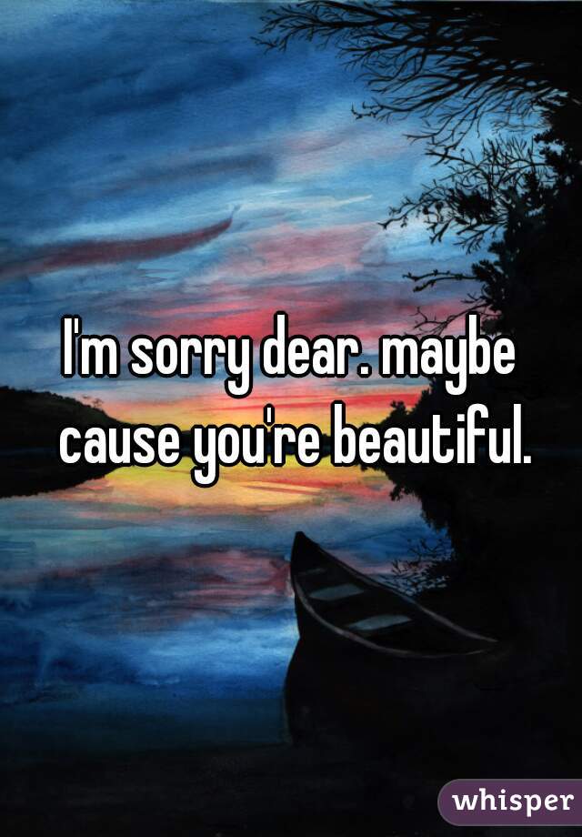 I'm sorry dear. maybe cause you're beautiful.