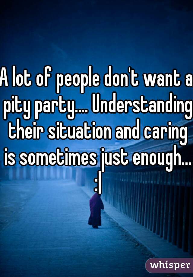 A lot of people don't want a pity party.... Understanding their situation and caring is sometimes just enough... :|