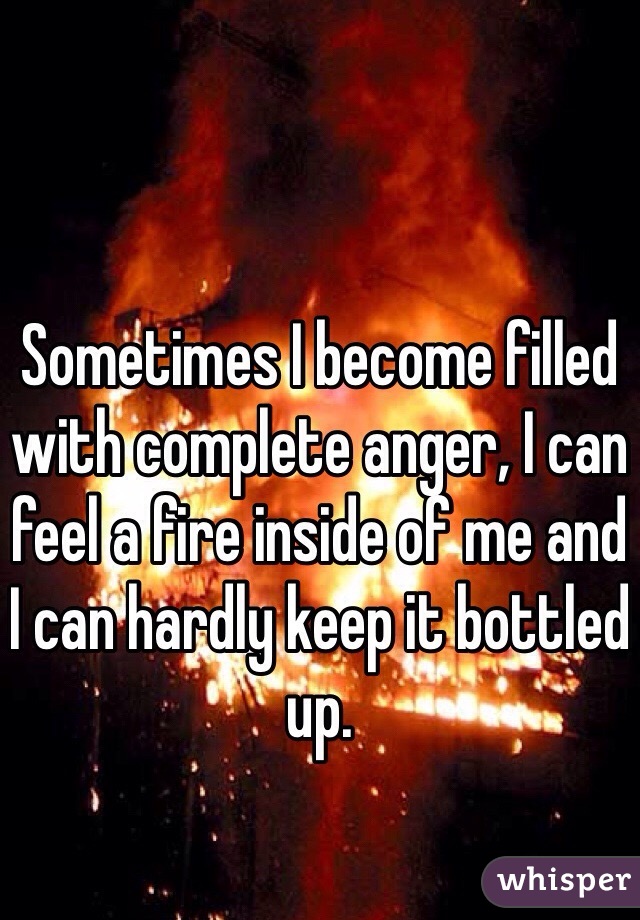 Sometimes I become filled with complete anger, I can feel a fire inside of me and I can hardly keep it bottled up. 