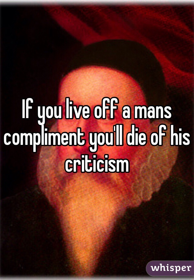 If you live off a mans compliment you'll die of his criticism  