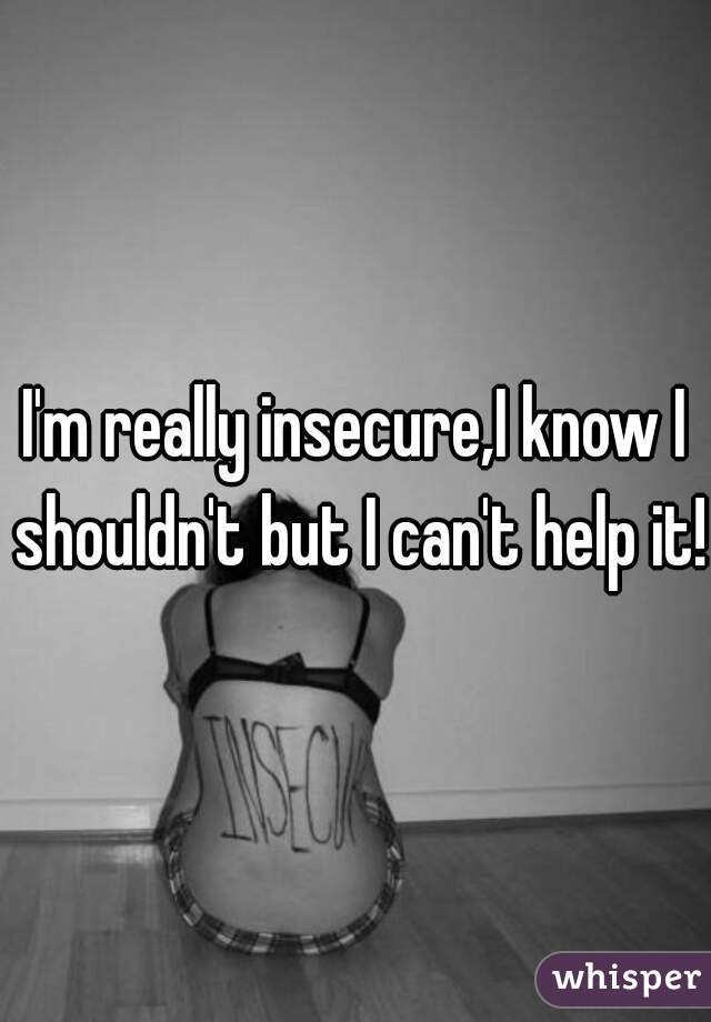 I'm really insecure,I know I shouldn't but I can't help it!