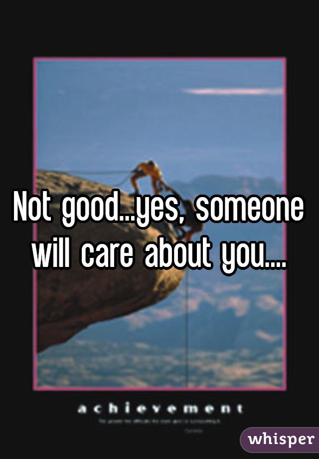 Not good...yes, someone will care about you....