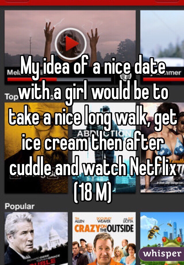 My idea of a nice date with a girl would be to take a nice long walk, get ice cream then after cuddle and watch Netflix (18 M) 