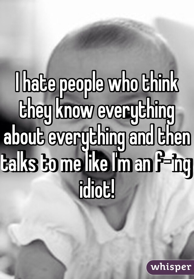 I hate people who think they know everything about everything and then talks to me like I'm an f-ing idiot! 