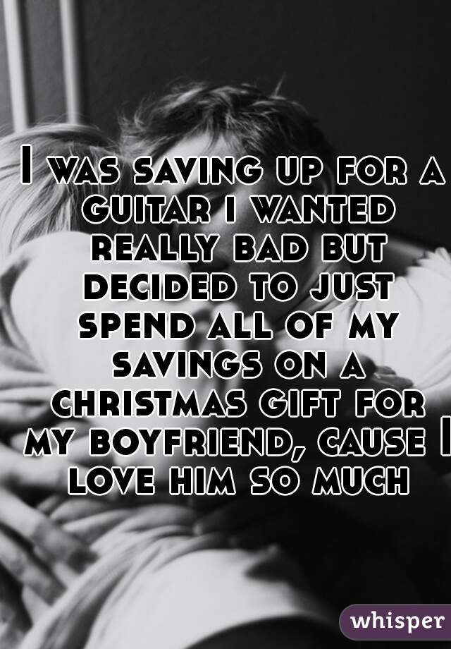 I was saving up for a guitar i wanted really bad but decided to just spend all of my savings on a christmas gift for my boyfriend, cause I love him so much