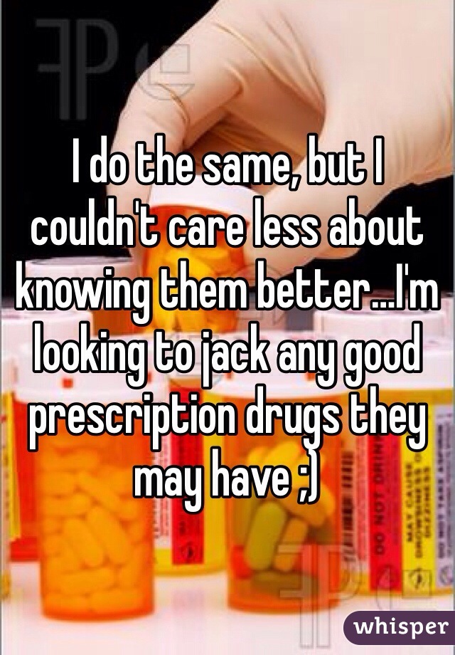 I do the same, but I couldn't care less about knowing them better…I'm looking to jack any good prescription drugs they may have ;)