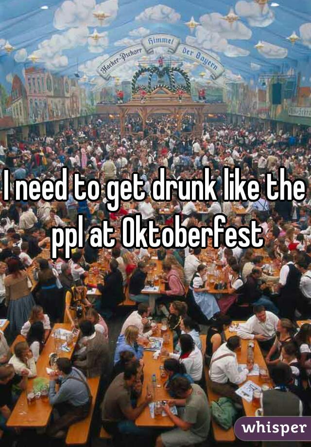 I need to get drunk like the ppl at Oktoberfest