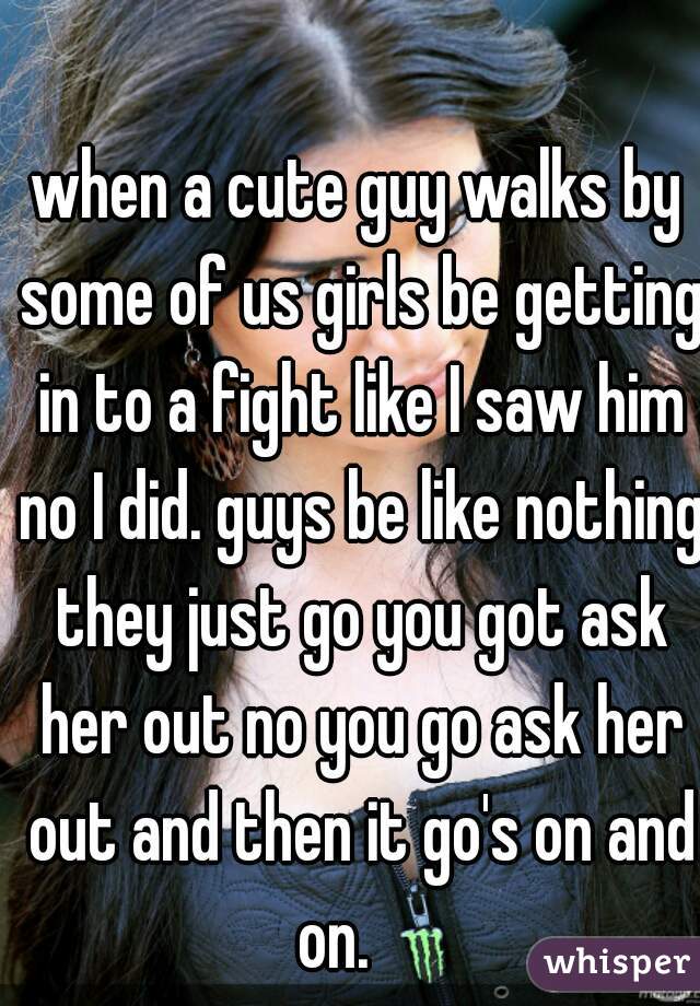 when a cute guy walks by some of us girls be getting in to a fight like I saw him no I did. guys be like nothing they just go you got ask her out no you go ask her out and then it go's on and on.    