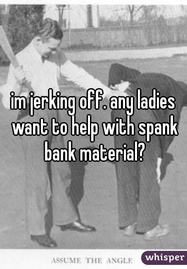 im jerking off. any ladies want to help with spank bank material?