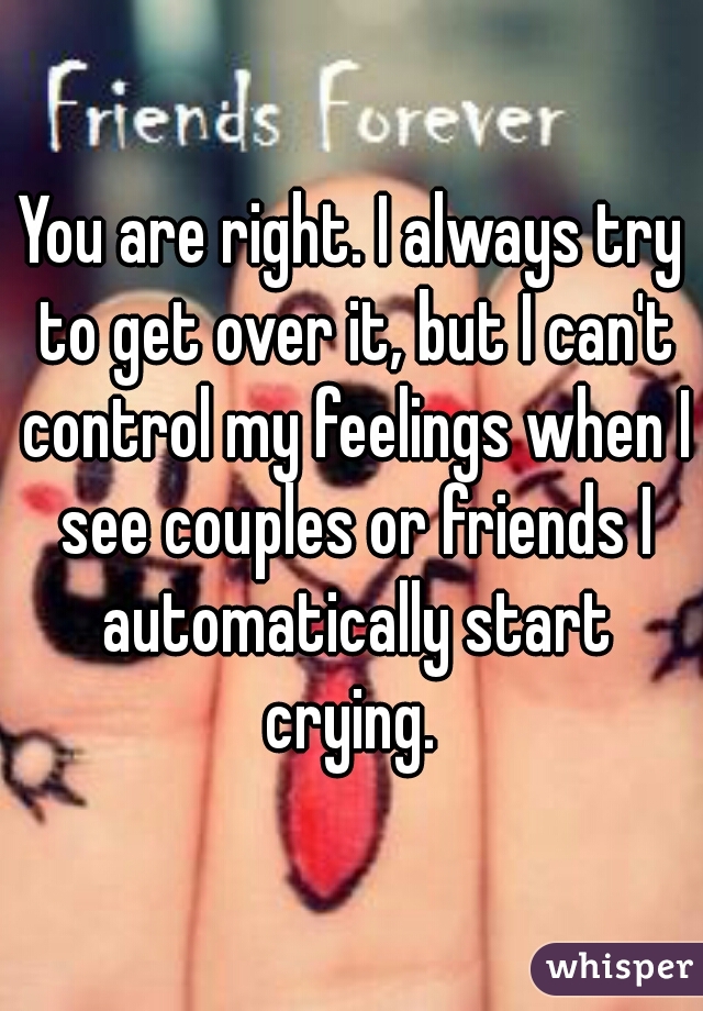 You are right. I always try to get over it, but I can't control my feelings when I see couples or friends I automatically start crying. 