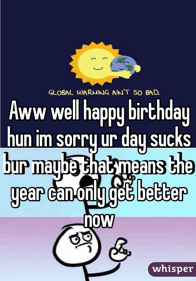 Aww well happy birthday hun im sorry ur day sucks bur maybe that means the year can only get better now