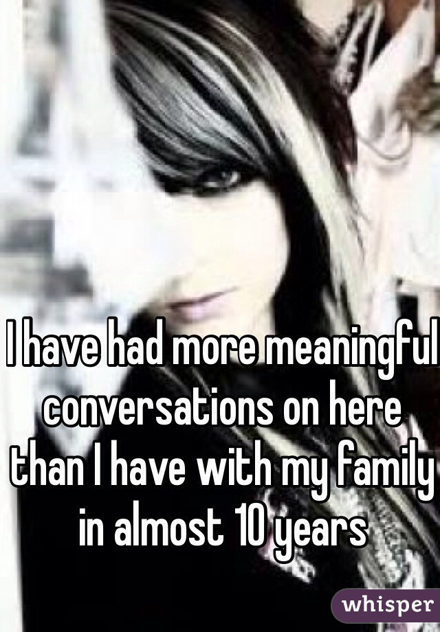 I have had more meaningful conversations on here than I have with my family in almost 10 years