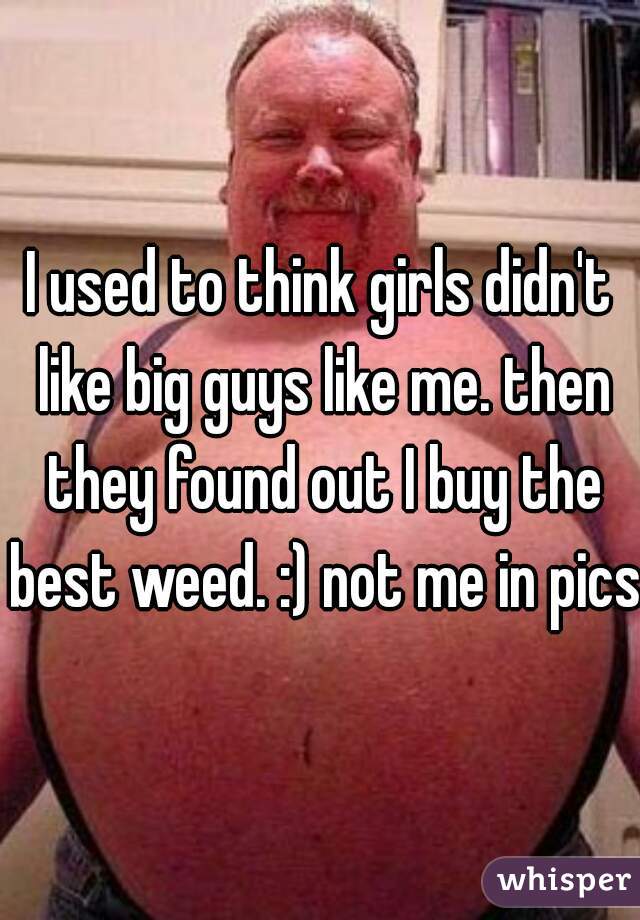 I used to think girls didn't like big guys like me. then they found out I buy the best weed. :) not me in pics.