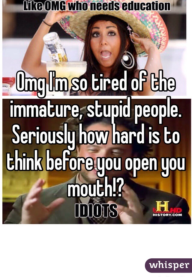 Omg I'm so tired of the immature, stupid people. Seriously how hard is to think before you open you mouth!?