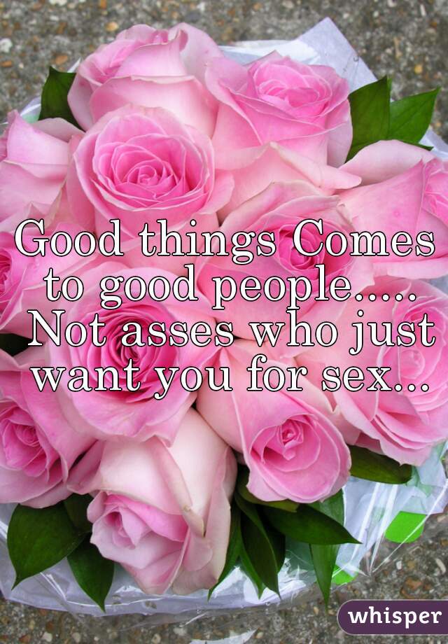 Good things Comes to good people..... Not asses who just want you for sex...