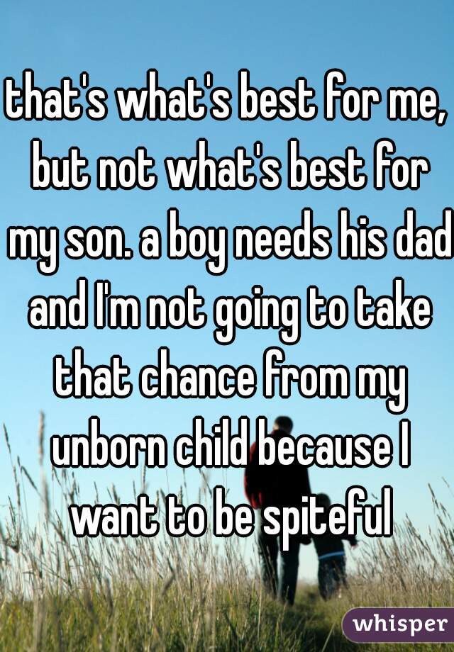 that's what's best for me, but not what's best for my son. a boy needs his dad and I'm not going to take that chance from my unborn child because I want to be spiteful