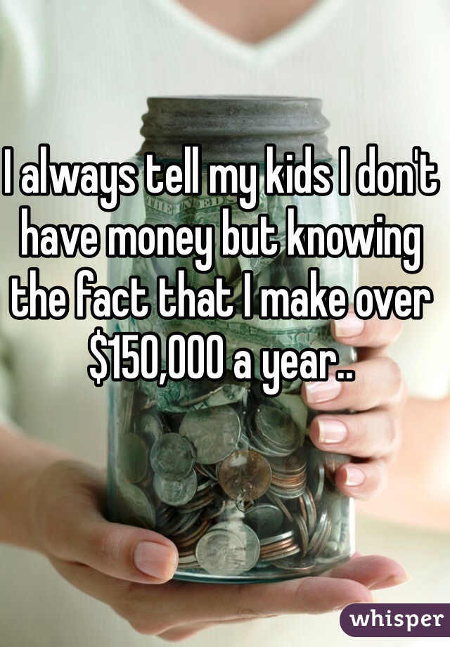 I always tell my kids I don't have money but knowing the fact that I make over $150,000 a year..