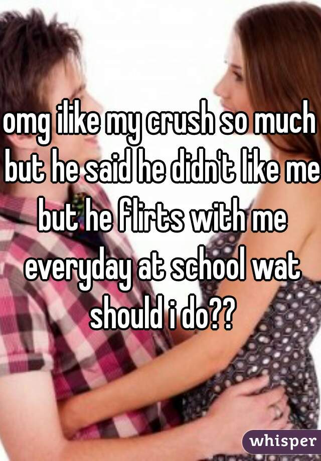 omg ilike my crush so much but he said he didn't like me but he flirts with me everyday at school wat should i do??