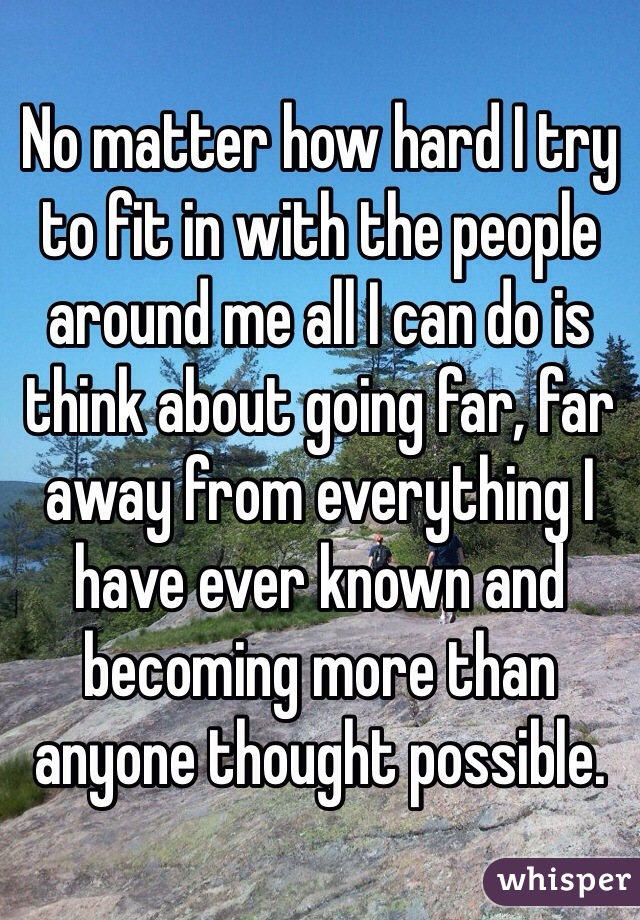 No matter how hard I try to fit in with the people around me all I can do is think about going far, far away from everything I have ever known and becoming more than anyone thought possible.