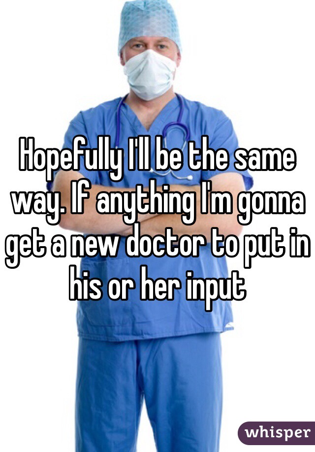 Hopefully I'll be the same way. If anything I'm gonna get a new doctor to put in his or her input