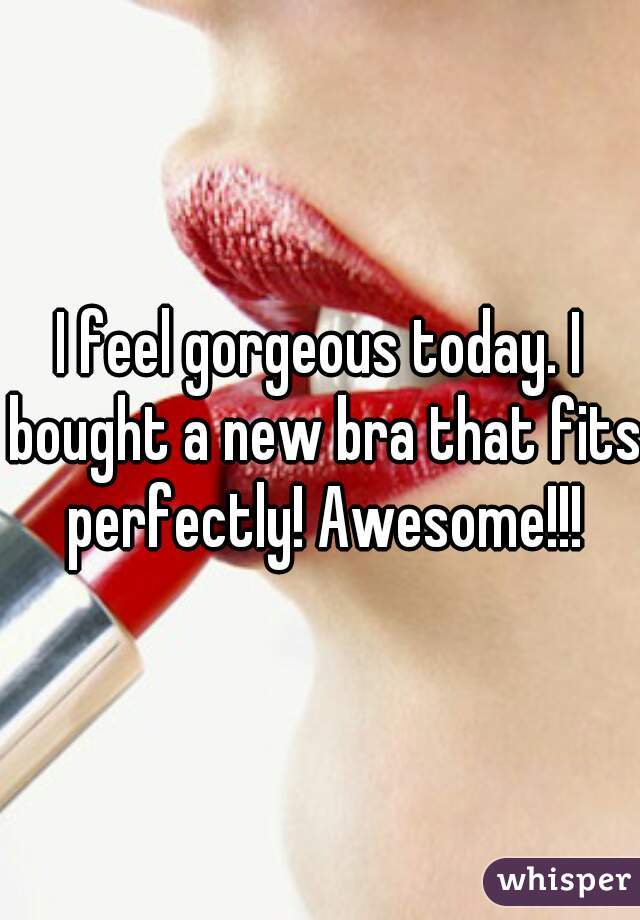 I feel gorgeous today. I bought a new bra that fits perfectly! Awesome!!!