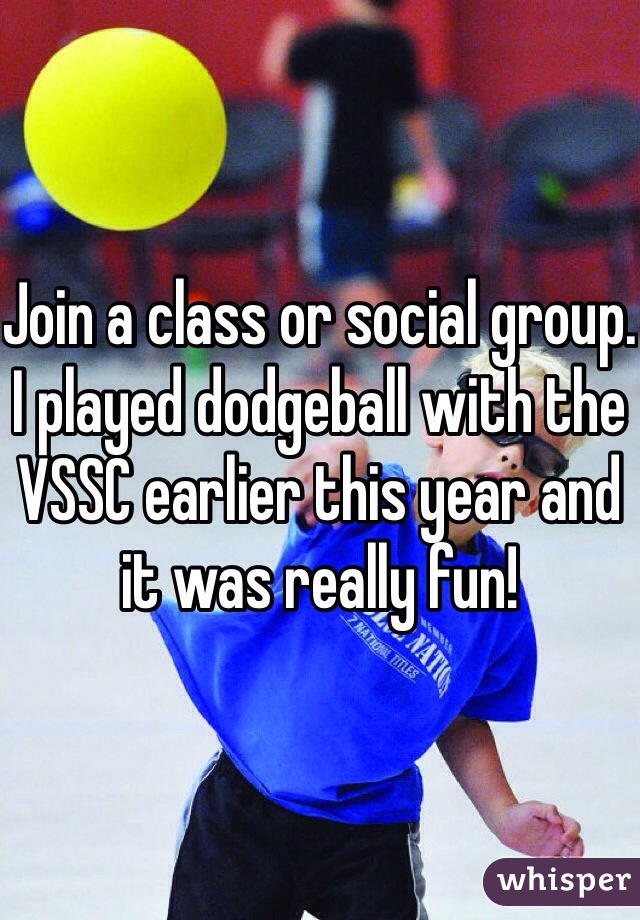 Join a class or social group. I played dodgeball with the VSSC earlier this year and it was really fun!