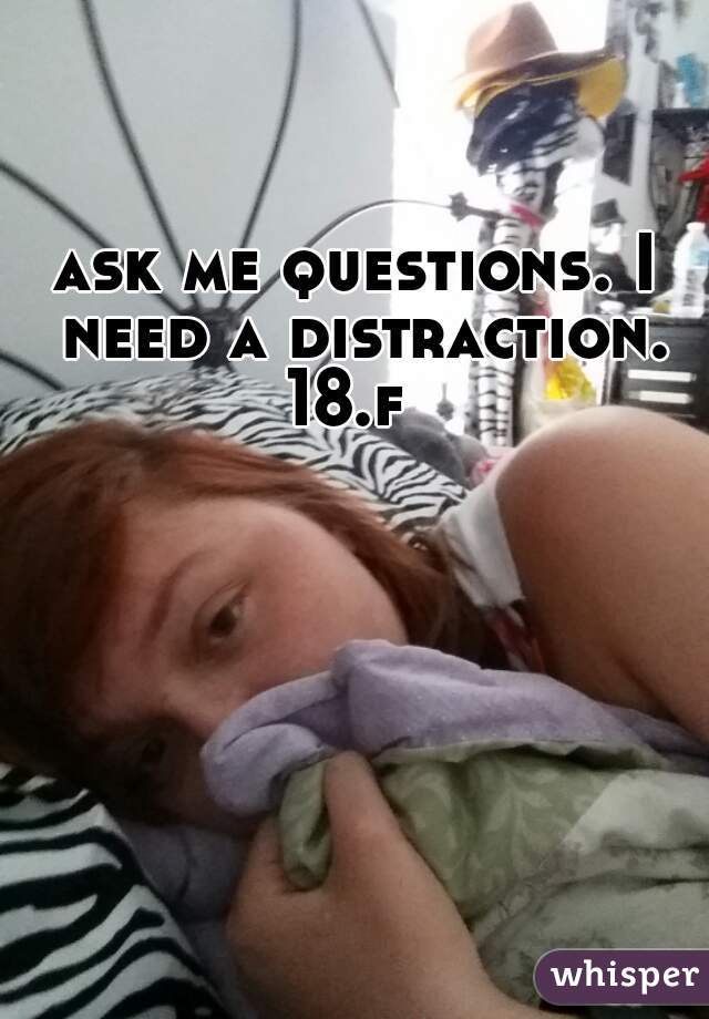 ask me questions. I need a distraction. 18.f  