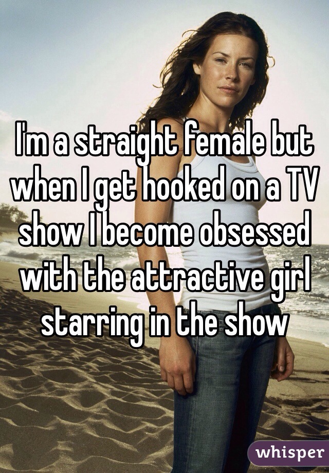 I'm a straight female but when I get hooked on a TV show I become obsessed with the attractive girl starring in the show 