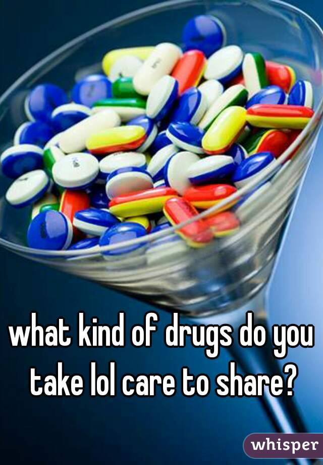 what kind of drugs do you take lol care to share?