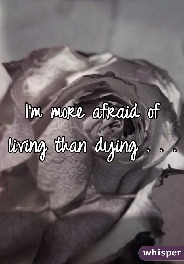 I'm more afraid of living than dying . . .