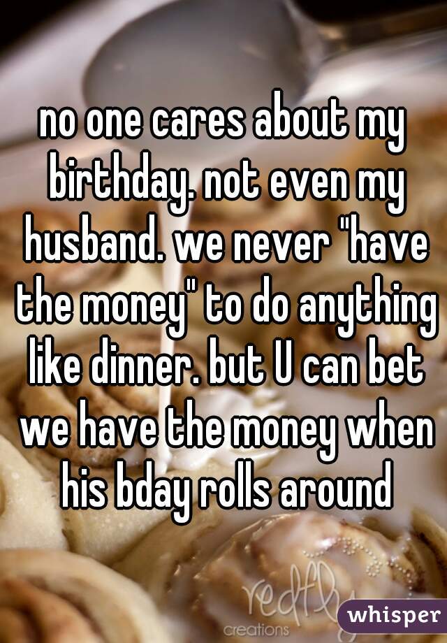 no one cares about my birthday. not even my husband. we never "have the money" to do anything like dinner. but U can bet we have the money when his bday rolls around