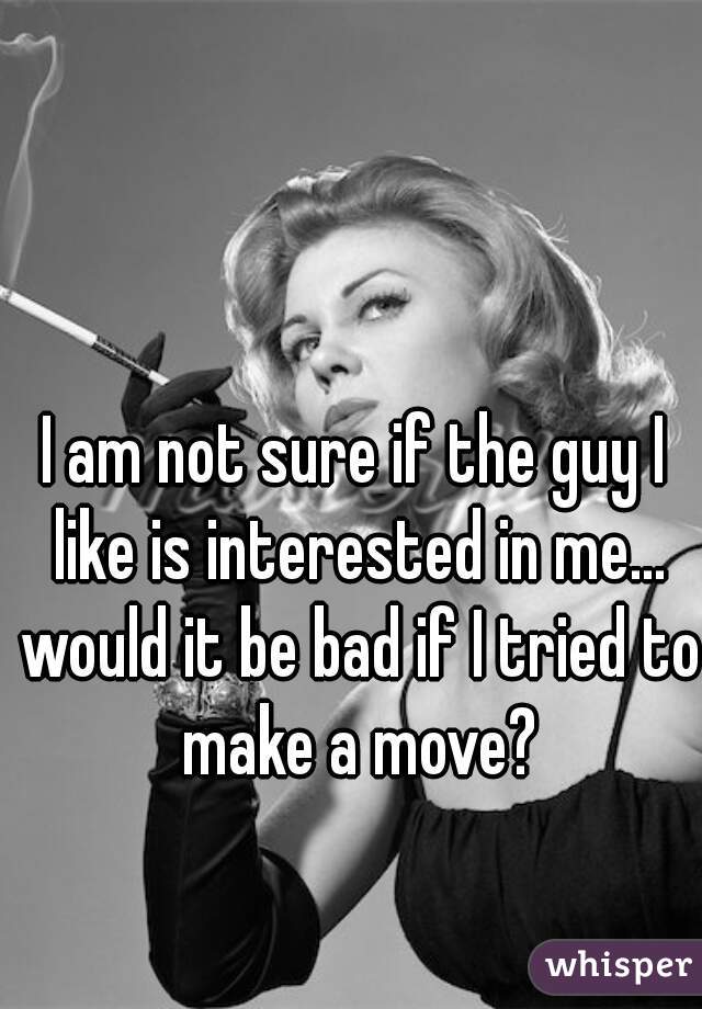 I am not sure if the guy I like is interested in me... would it be bad if I tried to make a move?