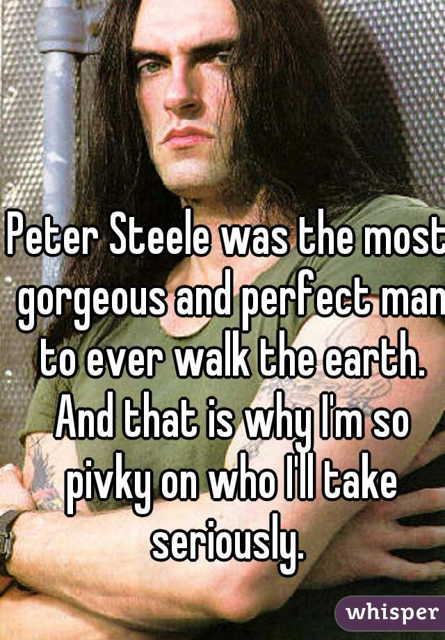 Peter Steele was the most gorgeous and perfect man to ever walk the earth. And that is why I'm so pivky on who I'll take seriously. 