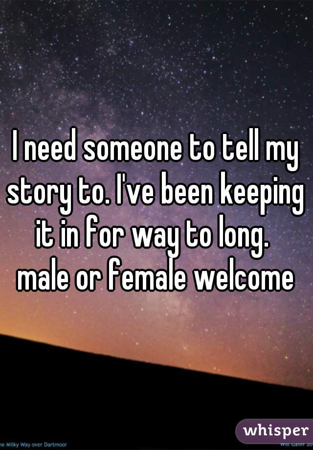 I need someone to tell my
story to. I've been keeping
it in for way to long. 
male or female welcome