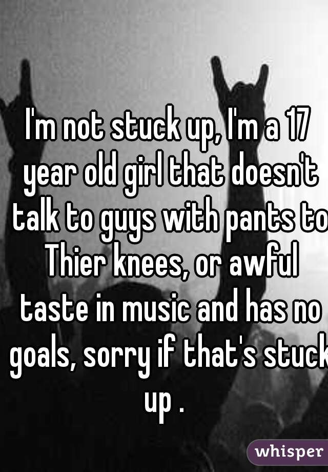 I'm not stuck up, I'm a 17 year old girl that doesn't talk to guys with pants to Thier knees, or awful taste in music and has no goals, sorry if that's stuck up .  