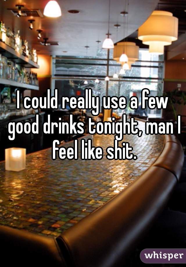 I could really use a few good drinks tonight, man I feel like shit.